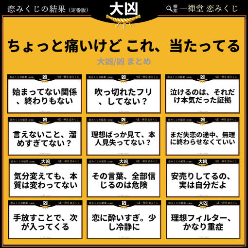 「始まってない関係、終わりもない」「理想フィルター、かなり重症」──。 少し耳が痛いけれど、ハッと気づかされる「大凶・凶」のリアルなメッセージを集めました。良いことばかりじゃない、今の恋を客観的に見つめ直し、現実と向き合うためのヒントが詰まっています。