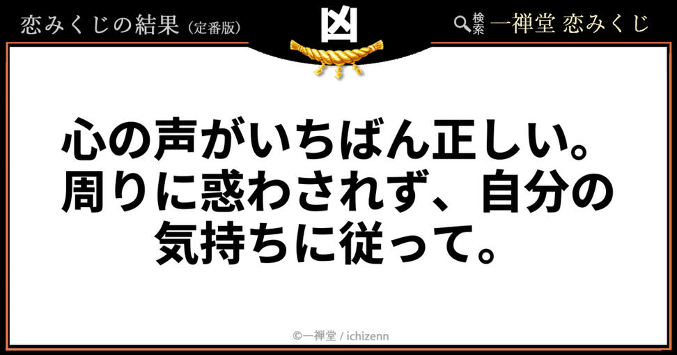 「友達のアドバイスに迷ってしまう」「周りの目が気になって動けない」……そんな時にハッとさせられる、一禅堂・恋みくじの「凶」メッセージ。「凶」という結果の裏には、他人の声ではなく自分の本心を大切にするための温かい助言が込められています。