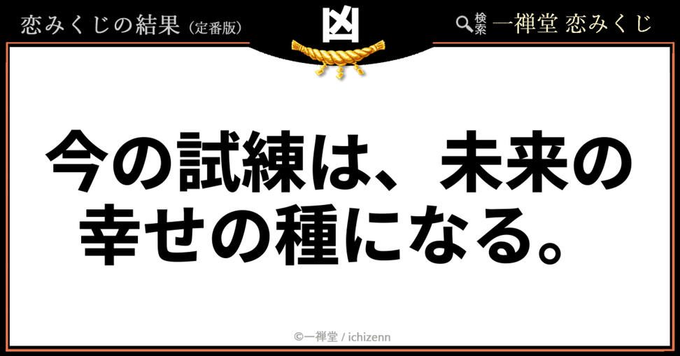 【凶】「今の試練は、未来の幸せの種になる」──悩める胸に響く温かいエール 「連絡が来なくて辛い」「すれ違いばかりで心が折れそう」……今、恋の試練に直面しているあなたへ。一禅堂の恋みくじ(凶)は、現在の苦しみが決して無駄ではなく、未来の大きな幸せへ繋がる大切なプロセスだと教えてくれます。