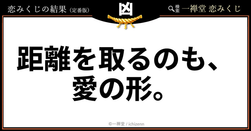 「連絡がないと不安でたまらない」「いつも一緒にいないと落ち着かない」……そんな焦りや依存にハッと気づきを与える、一禅堂・恋みくじの「凶」メッセージ。時にはあえて適切な距離を保つことが、お互いを尊重し、関係を長続きさせるための大切な愛情表現だと教えてくれます。