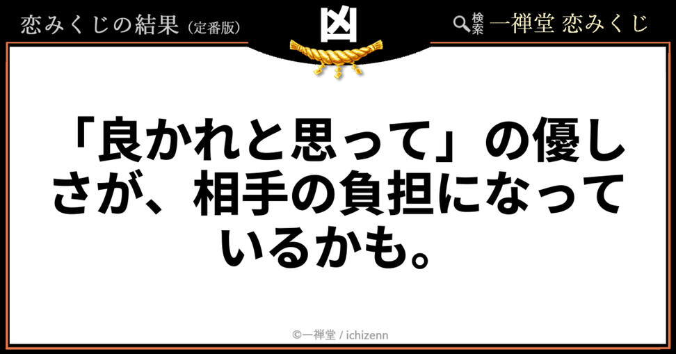 【凶】「良かれと思って」の優しさが負担に?──距離感を見直すメッセージ 「こんなに気を使っているのに」「相手のためを思ってやったのに」……そんな空回り感にハッと気づきを与える、一禅堂・恋みくじの「凶」メッセージ。自分の優しさが知らず知らずのうちに相手の重荷になっていないか、少し立ち止まって二人の最適な距離感を整えるヒントをくれます。