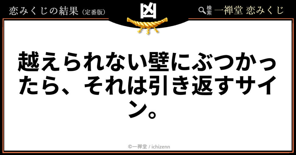 「もう限界かもしれない」「これ以上頑張っても報われない」……そんな恋の行き止まりを感じている方へ。一禅堂・恋みくじの「凶」メッセージ。時には無理に突き進むのをやめ、引き返すことも自分を守る大切な選択だと教えてくれます。